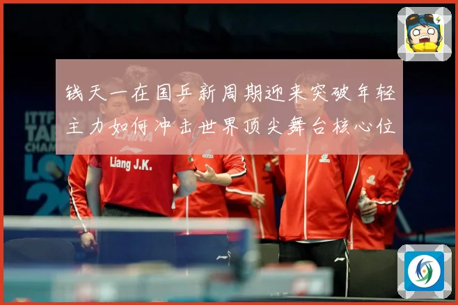 钱天一在国乒新周期迎来突破年轻主力如何冲击世界顶尖舞台核心位置