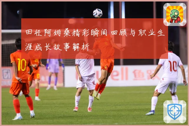 田径阿姆桑精彩瞬间回顾与职业生涯成长故事解析
