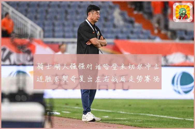 骑士湖人强强对话哈登米切尔冲击连胜东契奇复出左右战局走势赛场复盘