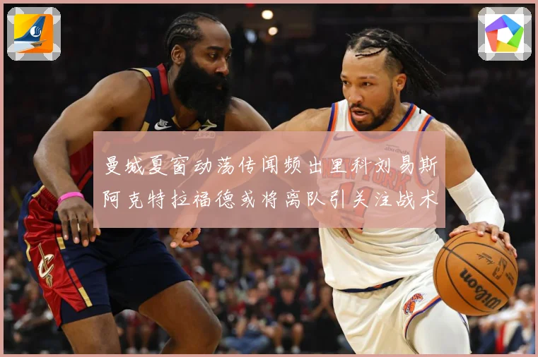 曼城夏窗动荡传闻频出里科刘易斯阿克特拉福德或将离队引关注战术观察