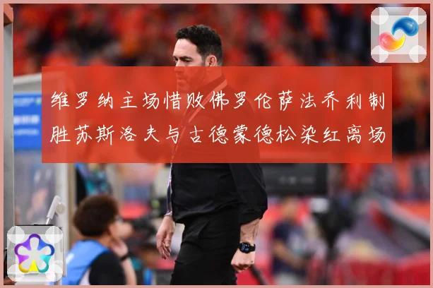 维罗纳主场惜败佛罗伦萨法乔利制胜苏斯洛夫与古德蒙德松染红离场专题观察
