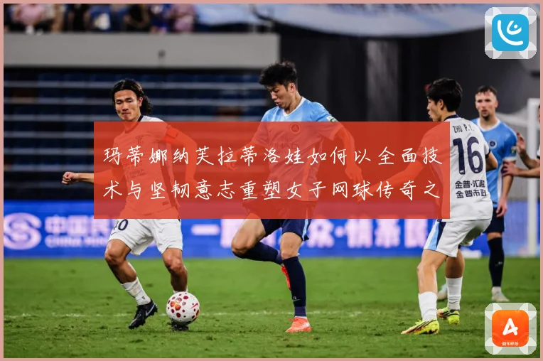 玛蒂娜纳芙拉蒂洛娃如何以全面技术与坚韧意志重塑女子网球传奇之路