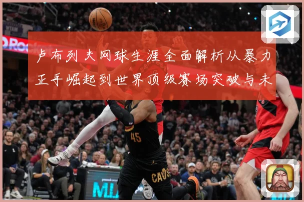 卢布列夫网球生涯全面解析从暴力正手崛起到世界顶级赛场突破与未来挑战