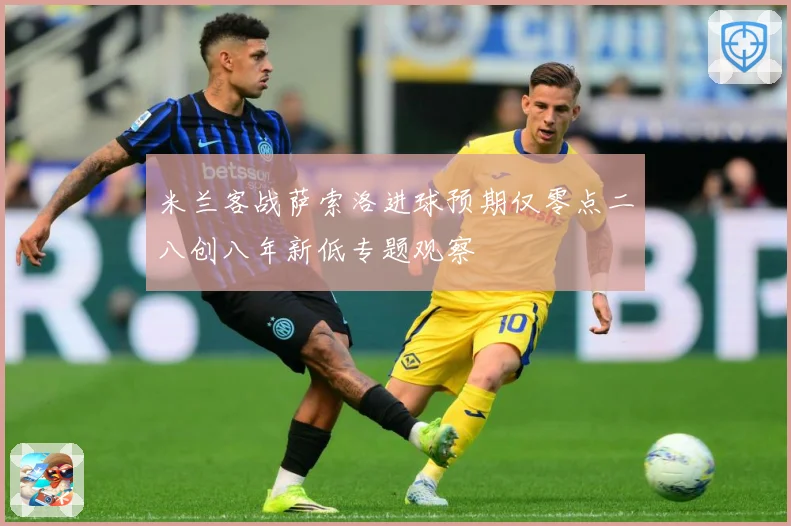 米兰客战萨索洛进球预期仅零点二八创八年新低专题观察