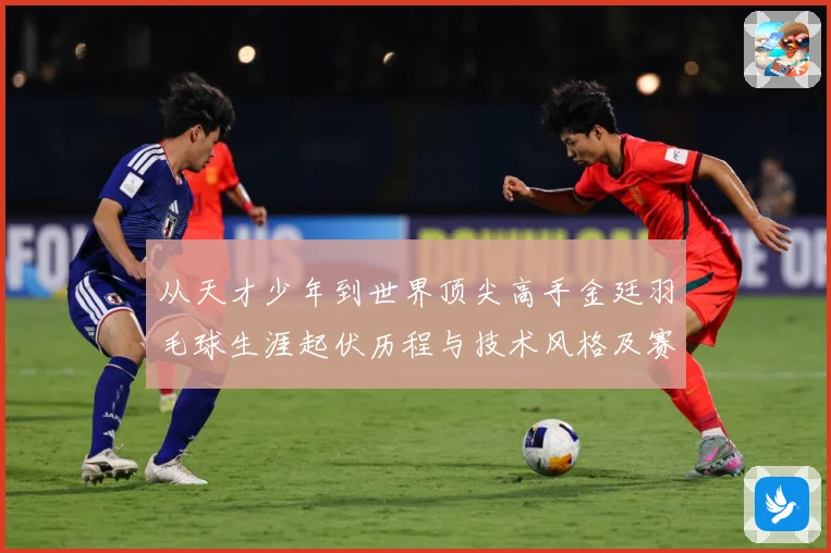 从天才少年到世界顶尖高手金廷羽毛球生涯起伏历程与技术风格及赛场经典表现全面解析