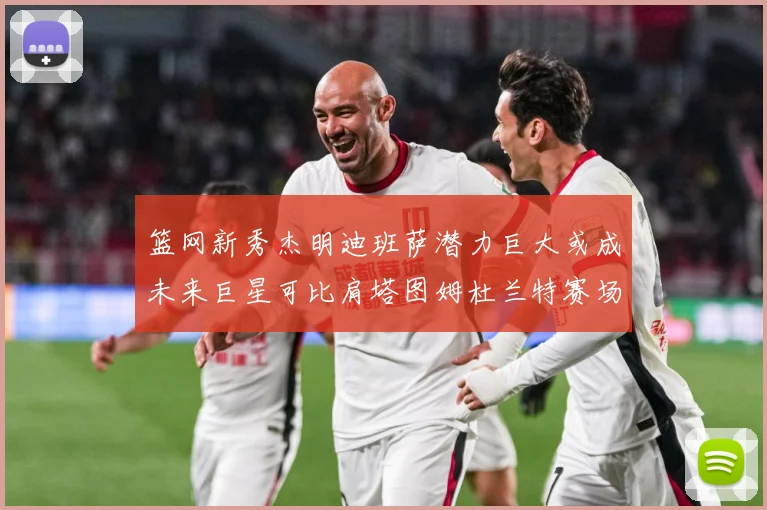 篮网新秀杰明迪班萨潜力巨大或成未来巨星可比肩塔图姆杜兰特赛场复盘