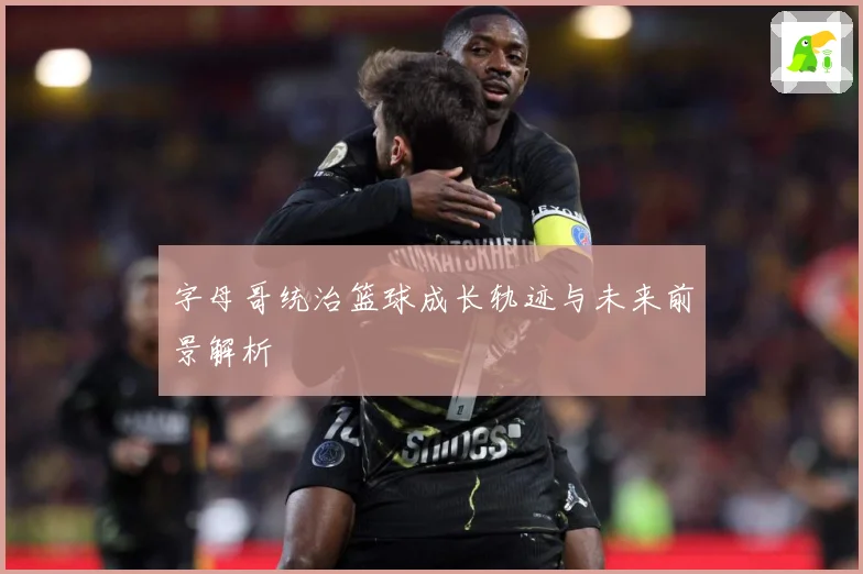 字母哥统治篮球成长轨迹与未来前景解析